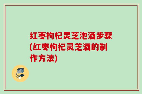 红枣枸杞灵芝泡酒步骤(红枣枸杞灵芝酒的制作方法)