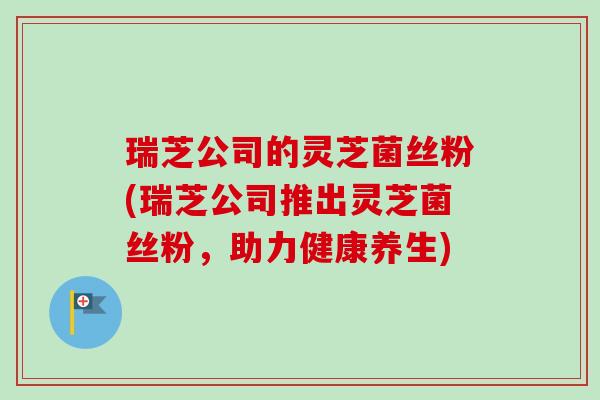 瑞芝公司的灵芝菌丝粉(瑞芝公司推出灵芝菌丝粉，助力健康养生)