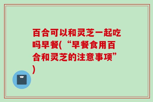 百合可以和灵芝一起吃吗早餐(“早餐食用百合和灵芝的注意事项”) 百合可以和灵芝一起吃吗早餐(“早餐食用百合和灵芝的注意事项”)