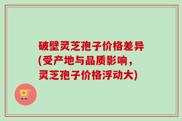 破壁灵芝孢子价格差异(受产地与品质影响，灵芝孢子价格浮动大)