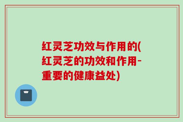 红灵芝功效与作用的(红灵芝的功效和作用-重要的健康益处)