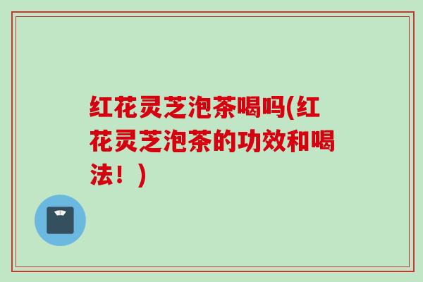 红花灵芝泡茶喝吗(红花灵芝泡茶的功效和喝法！)