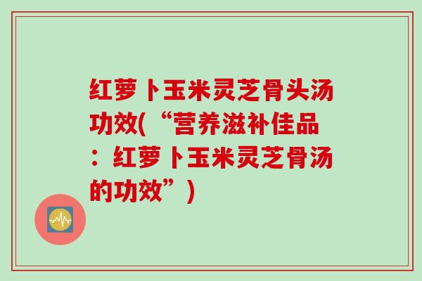 红萝卜玉米灵芝骨头汤功效(“营养滋补佳品：红萝卜玉米灵芝骨汤的功效”)
