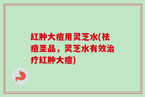 红肿大痘用灵芝水(祛痘圣品，灵芝水有效治疗红肿大痘)