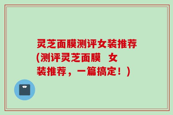 灵芝面膜测评女装推荐(测评灵芝面膜  女装推荐，一篇搞定！)