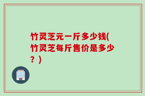 竹灵芝元一斤多少钱(竹灵芝每斤售价是多少？)