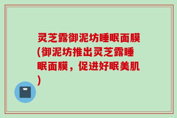 灵芝露御泥坊面膜(御泥坊推出灵芝露面膜,促进好眠美肌) 灵芝露御泥坊面膜(御泥坊推出灵芝露面膜,促进好眠美肌)