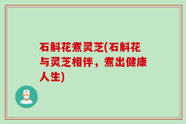 石斛花煮灵芝(石斛花与灵芝相伴，煮出健康人生)