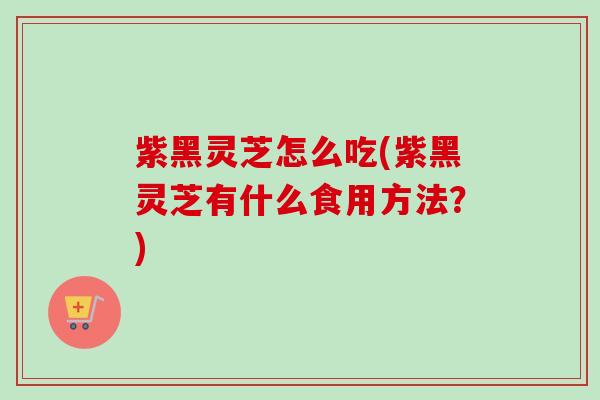紫黑灵芝怎么吃(紫黑灵芝有什么食用方法？)