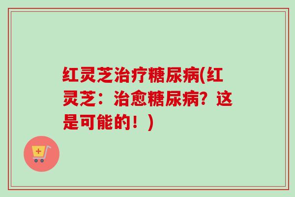 红灵芝治疗糖尿病(红灵芝：治愈糖尿病？这是可能的！)