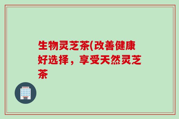 生物灵芝茶(改善健康好选择,享受天然灵芝茶 生物灵芝茶(改善健康好选择,享受天然灵芝茶