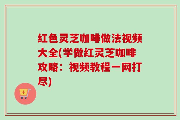 红色灵芝咖啡做法视频大全(学做红灵芝咖啡攻略：视频教程一网打尽)