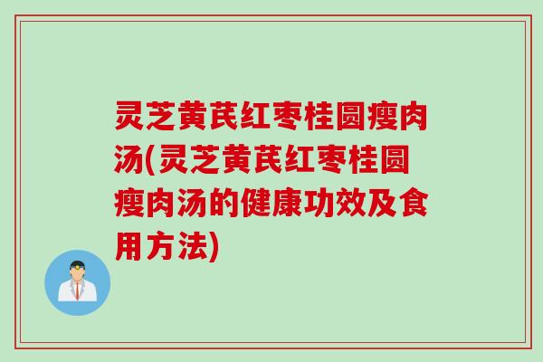 灵芝黄芪红枣桂圆瘦肉汤(灵芝黄芪红枣桂圆瘦肉汤的健康功效及食用方法)