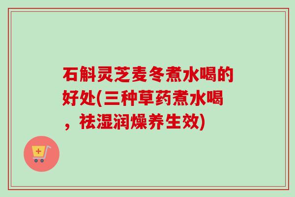 石斛灵芝麦冬煮水喝的好处(三种草药煮水喝，祛湿润燥养生效)