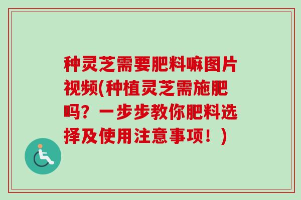 种灵芝需要肥料嘛图片视频(种植灵芝需施肥吗？一步步教你肥料选择及使用注意事项！)