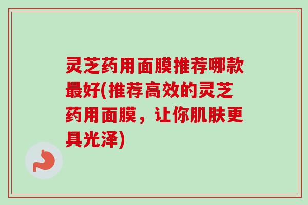 灵芝药用面膜推荐哪款最好(推荐高效的灵芝药用面膜，让你肌肤更具光泽)