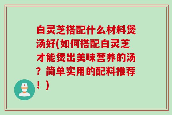 白灵芝搭配什么材料煲汤好(如何搭配白灵芝才能煲出美味营养的汤?简单实用的配料推荐!) 白灵芝搭配什么材料煲汤好(如何搭配白灵芝才能煲出美味营养的汤?简单实用的配料推荐!)