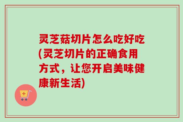 灵芝菇切片怎么吃好吃(灵芝切片的正确食用方式，让您开启美味健康新生活)