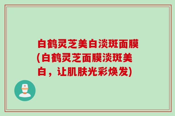 白鹤灵芝美白淡斑面膜(白鹤灵芝面膜淡斑美白，让肌肤光彩焕发)