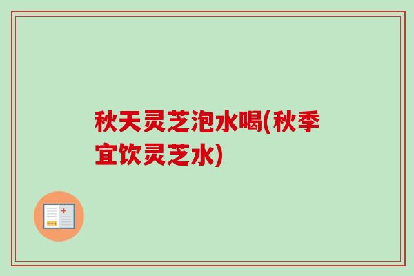 秋天灵芝泡水喝(秋季宜饮灵芝水)