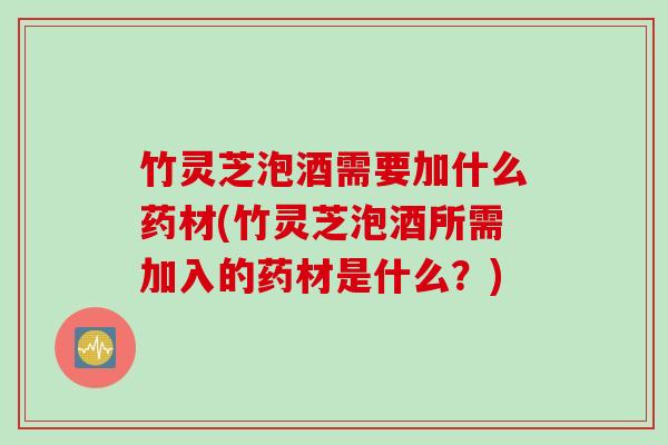 竹灵芝泡酒需要加什么药材(竹灵芝泡酒所需加入的药材是什么？)