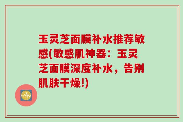 玉灵芝面膜补水推荐敏感(敏感肌神器：玉灵芝面膜深度补水，告别肌肤干燥!)