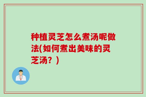 种植灵芝怎么煮汤呢做法(如何煮出美味的灵芝汤？)