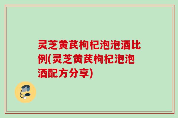 灵芝黄芪枸杞泡泡酒比例(灵芝黄芪枸杞泡泡酒配方分享)