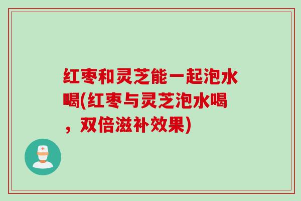红枣和灵芝能一起泡水喝(红枣与灵芝泡水喝，双倍滋补效果)