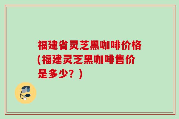 福建省灵芝黑咖啡价格(福建灵芝黑咖啡售价是多少?) 福建省灵芝黑咖啡价格(福建灵芝黑咖啡售价是多少?)