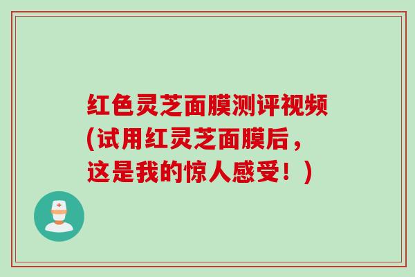 红色灵芝面膜测评视频(试用红灵芝面膜后，这是我的惊人感受！)