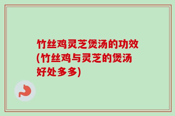 竹丝鸡灵芝煲汤的功效(竹丝鸡与灵芝的煲汤好处多多)