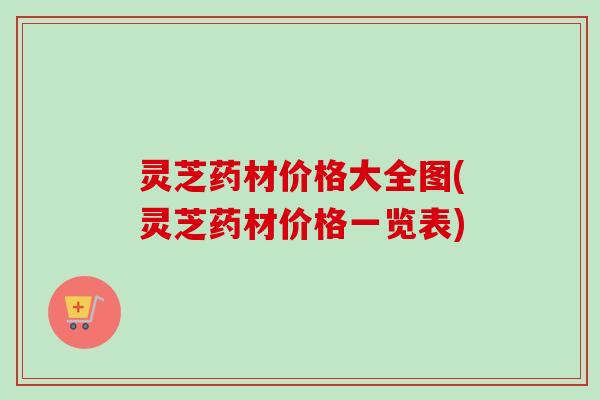 灵芝药材价格大全图(灵芝药材价格一览表)