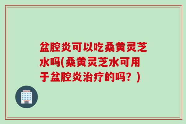 盆腔炎可以吃桑黄灵芝水吗(桑黄灵芝水可用于盆腔炎治疗的吗？)