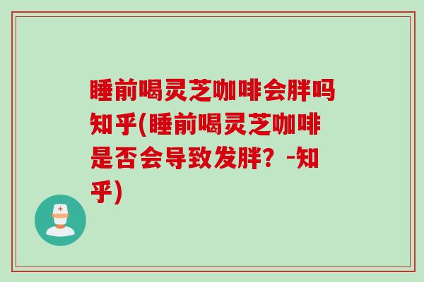 睡前喝灵芝咖啡会胖吗知乎(睡前喝灵芝咖啡是否会导致发胖?-知乎) 睡前喝灵芝咖啡会胖吗知乎(睡前喝灵芝咖啡是否会导致发胖?-知乎)