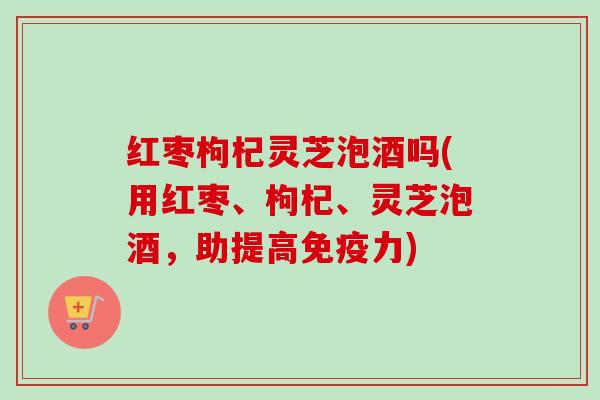 红枣枸杞灵芝泡酒吗(用红枣、枸杞、灵芝泡酒，助提高免疫力)