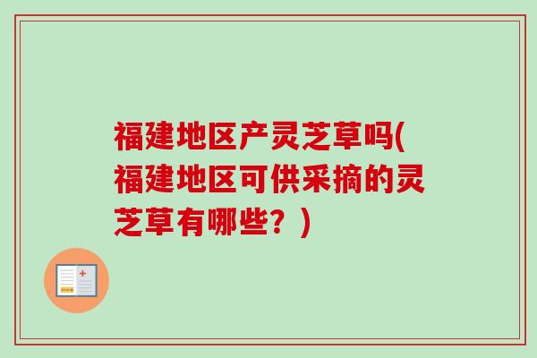福建地区产灵芝草吗(福建地区可供采摘的灵芝草有哪些？)