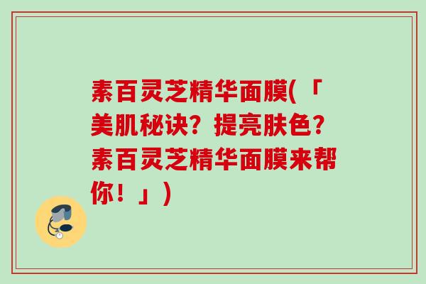 素百灵芝精华面膜(「美肌秘诀？提亮肤色？素百灵芝精华面膜来帮你！」)