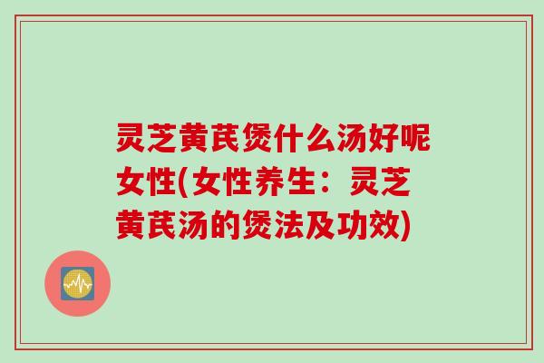 灵芝黄芪煲什么汤好呢女性(女性养生：灵芝黄芪汤的煲法及功效)
