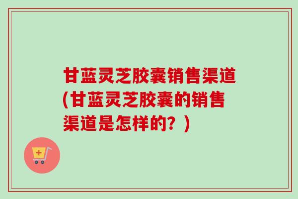 甘蓝灵芝胶囊销售渠道(甘蓝灵芝胶囊的销售渠道是怎样的？)