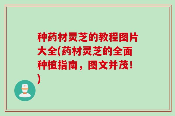 种药材灵芝的教程图片大全(药材灵芝的全面种植指南，图文并茂！)