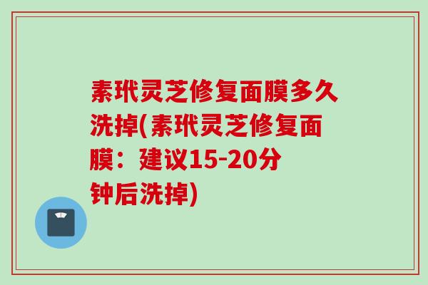 素玳灵芝修复面膜多久洗掉(素玳灵芝修复面膜：建议15-20分钟后洗掉)