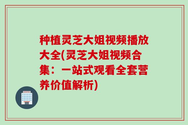种植灵芝大姐视频播放大全(灵芝大姐视频合集：一站式观看全套营养价值解析)