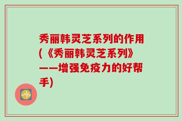 秀丽韩灵芝系列的作用(《秀丽韩灵芝系列》——增强免疫力的好帮手)