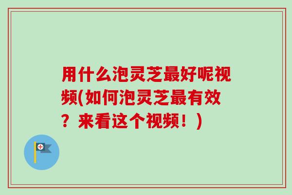 用什么泡灵芝最好呢视频(如何泡灵芝最有效？来看这个视频！)