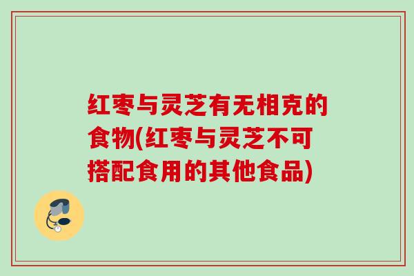 红枣与灵芝有无相克的食物(红枣与灵芝不可搭配食用的其他食品)