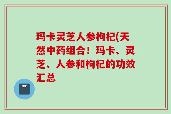 玛卡灵芝人参枸杞(天然中药组合！玛卡、灵芝、人参和枸杞的功效汇总