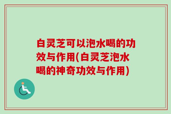 白灵芝可以泡水喝的功效与作用(白灵芝泡水喝的神奇功效与作用)