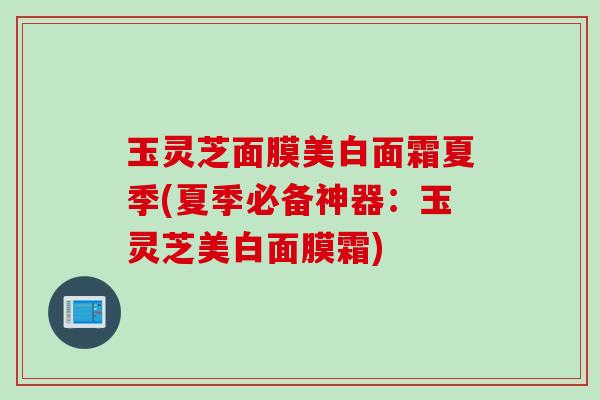 玉灵芝面膜美白面霜夏季(夏季必备神器：玉灵芝美白面膜霜)