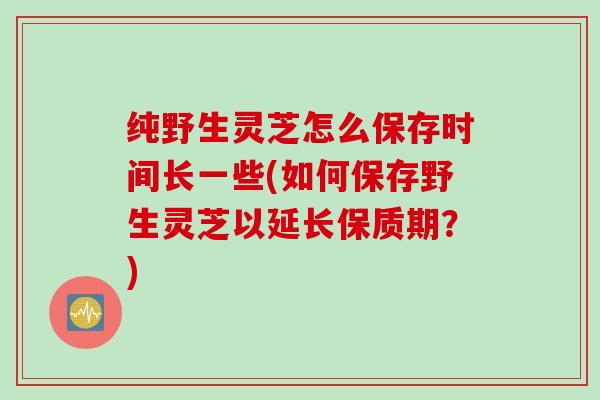 纯野生灵芝怎么保存时间长一些(如何保存野生灵芝以延长保质期？)